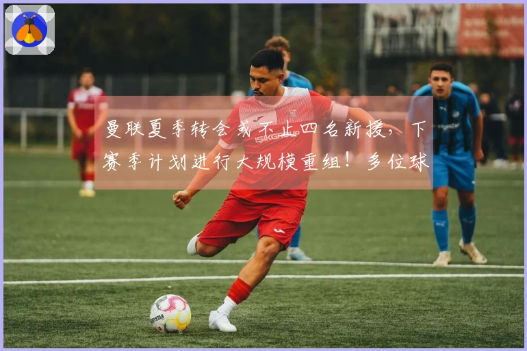 曼联夏季转会或不止四名新援，下赛季计划进行大规模重组！多位球员面临离队风险