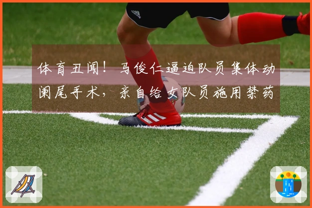 体育丑闻！马俊仁逼迫队员集体动阑尾手术，亲自给女队员施用禁药！