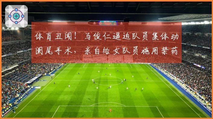 体育丑闻！马俊仁逼迫队员集体动阑尾手术，亲自给女队员施用禁药！