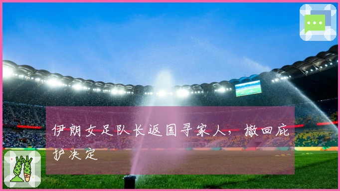 伊朗女足队长返国寻家人，撤回庇护决定