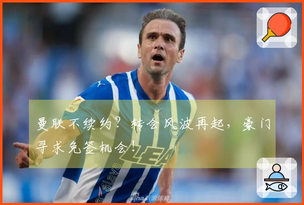 曼联不续约？转会风波再起，豪门寻求免签机会！