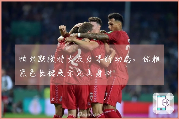 帕尔默模特女友分享新动态，优雅黑色长裙展示完美身材