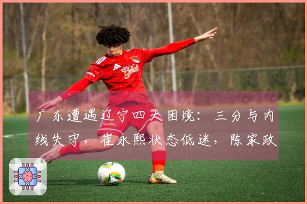广东遭遇辽宁四大困境：三分与内线失守，崔永熙状态低迷，陈家政缺乏存在感