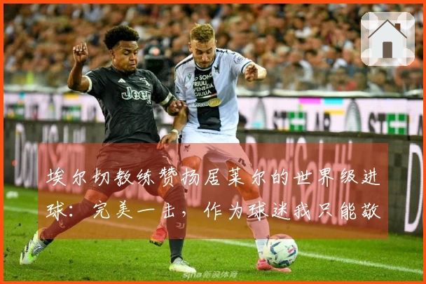 埃尔切教练赞扬居莱尔的世界级进球：完美一击，作为球迷我只能敬佩