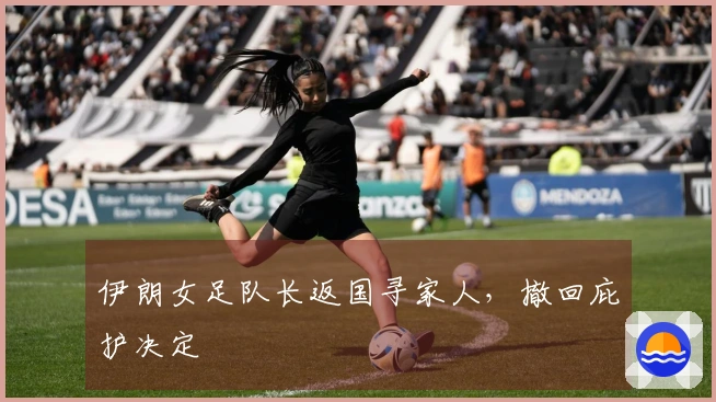 伊朗女足队长返国寻家人，撤回庇护决定