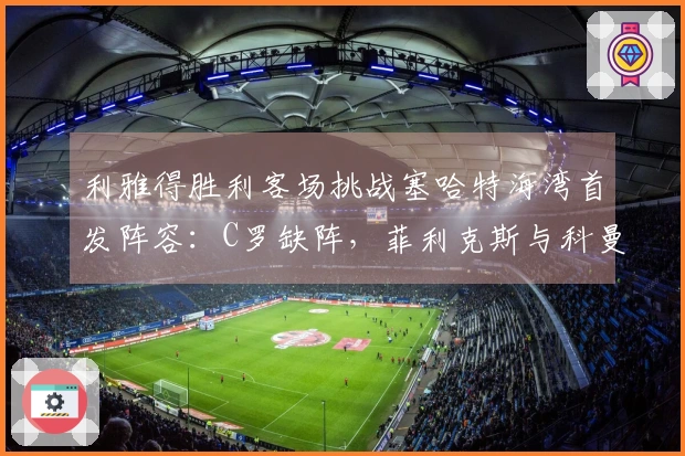 利雅得胜利客场挑战塞哈特海湾首发阵容：C罗缺阵，菲利克斯与科曼参赛
