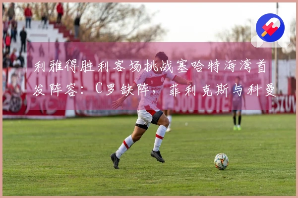 利雅得胜利客场挑战塞哈特海湾首发阵容：C罗缺阵，菲利克斯与科曼参赛