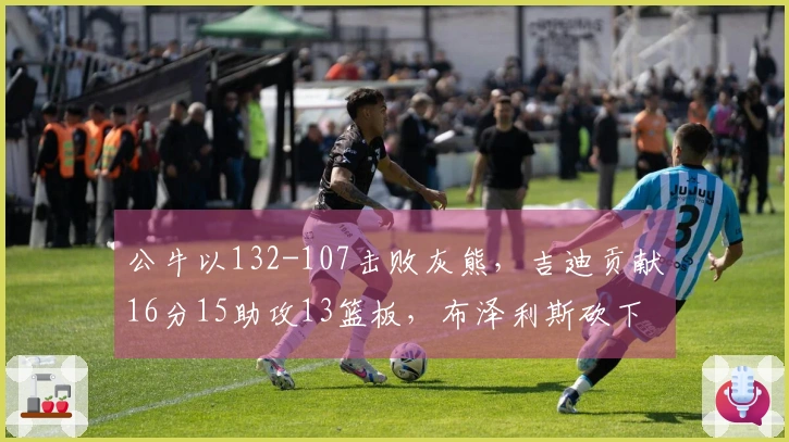 公牛以132-107击败灰熊，吉迪贡献16分15助攻13篮板，布泽利斯砍下29分7篮板