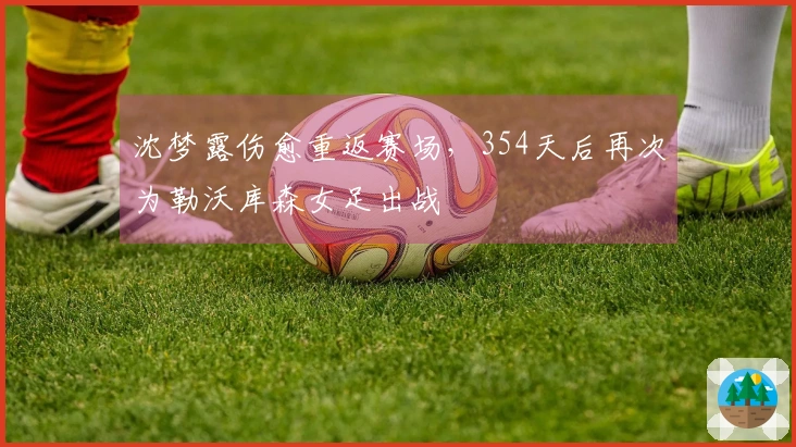 沈梦露伤愈重返赛场，354天后再次为勒沃库森女足出战